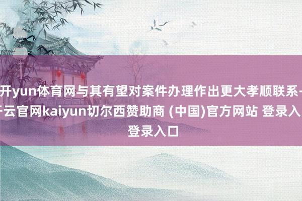 开yun体育网与其有望对案件办理作出更大孝顺联系-开云官网kaiyun切尔西赞助商 (中国)官方网站 登录入口