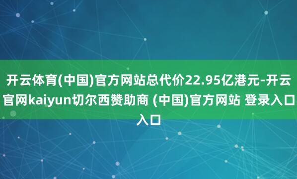 开云体育(中国)官方网站总代价22.95亿港元-开云官网kaiyun切尔西赞助商 (中国)官方网站 登录入口