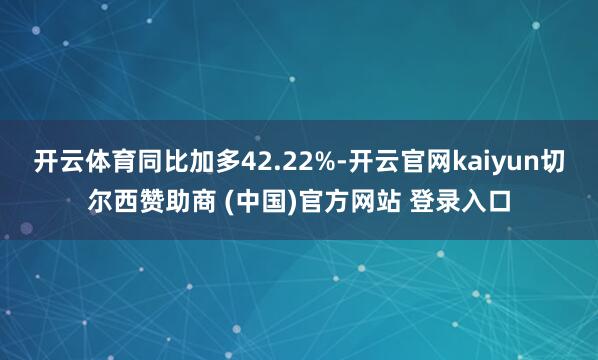 开云体育同比加多42.22%-开云官网kaiyun切尔西赞助商 (中国)官方网站 登录入口