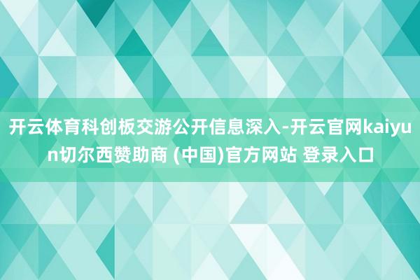 开云体育科创板交游公开信息深入-开云官网kaiyun切尔西赞助商 (中国)官方网站 登录入口