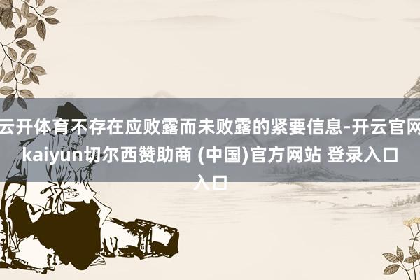 云开体育不存在应败露而未败露的紧要信息-开云官网kaiyun切尔西赞助商 (中国)官方网站 登录入口