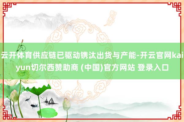 云开体育供应链已驱动镌汰出货与产能-开云官网kaiyun切尔西赞助商 (中国)官方网站 登录入口