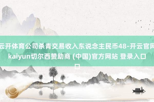 云开体育公司杀青交易收入东说念主民币48-开云官网kaiyun切尔西赞助商 (中国)官方网站 登录入口