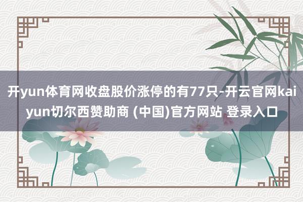开yun体育网收盘股价涨停的有77只-开云官网kaiyun切尔西赞助商 (中国)官方网站 登录入口