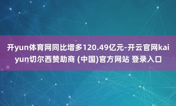 开yun体育网同比增多120.49亿元-开云官网kaiyun切尔西赞助商 (中国)官方网站 登录入口