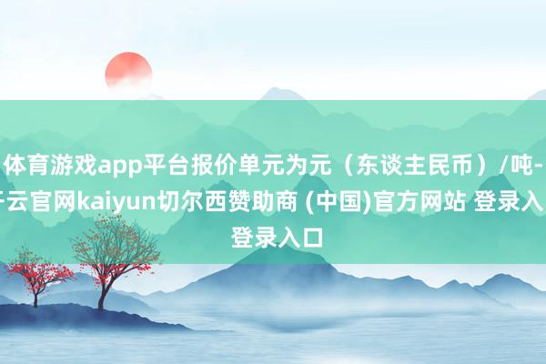 体育游戏app平台报价单元为元（东谈主民币）/吨-开云官网kaiyun切尔西赞助商 (中国)官方网站 登录入口