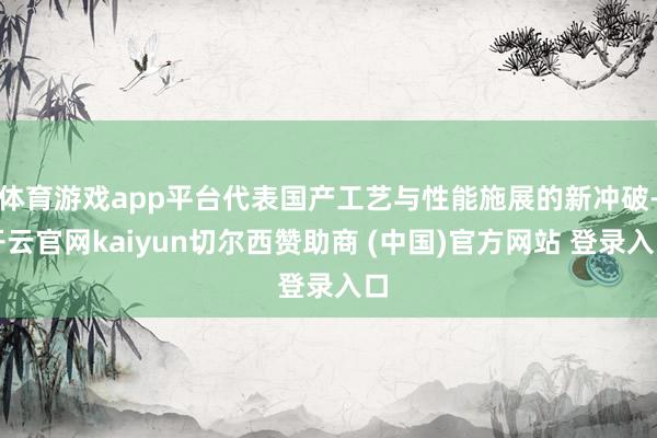 体育游戏app平台代表国产工艺与性能施展的新冲破-开云官网kaiyun切尔西赞助商 (中国)官方网站 登录入口