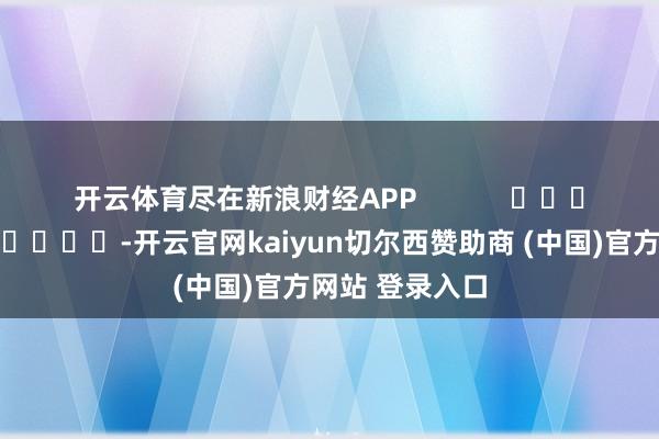 开云体育尽在新浪财经APP            													-开云官网kaiyun切尔西赞助商 (中国)官方网站 登录入口