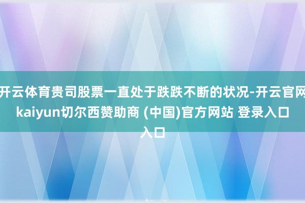 开云体育贵司股票一直处于跌跌不断的状况-开云官网kaiyun切尔西赞助商 (中国)官方网站 登录入口