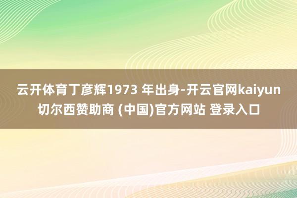 云开体育丁彦辉1973 年出身-开云官网kaiyun切尔西赞助商 (中国)官方网站 登录入口