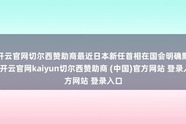 开云官网切尔西赞助商最近日本新任首相在国会明确默示-开云官网kaiyun切尔西赞助商 (中国)官方网站 登录入口