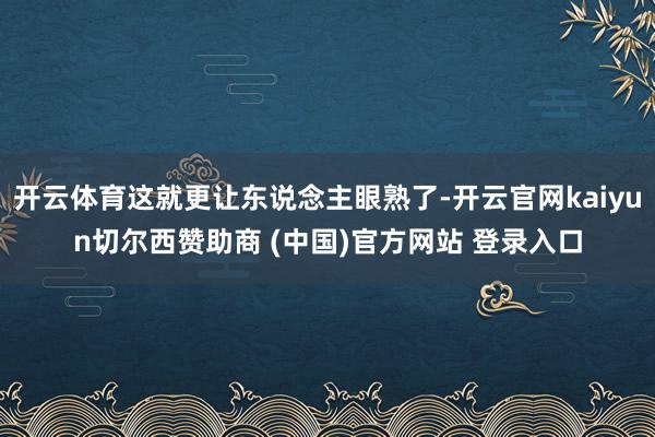 开云体育这就更让东说念主眼熟了-开云官网kaiyun切尔西赞助商 (中国)官方网站 登录入口