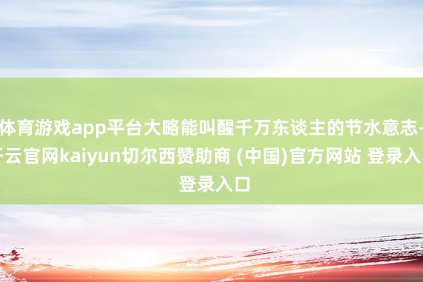 体育游戏app平台大略能叫醒千万东谈主的节水意志-开云官网kaiyun切尔西赞助商 (中国)官方网站 登录入口