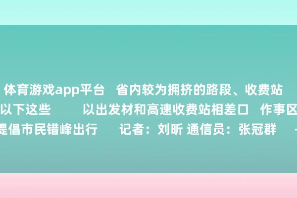 体育游戏app平台 省内较为拥挤的路段、收费站 车流较充足作事区 有以下这些 以出发材和高速收费站相差口 作事区可能出现拥挤 提倡市民错峰出行 记者:刘昕 通信员:张冠群 -开云官网kaiyun切尔西赞助商 (中国)官方网站 登录入口