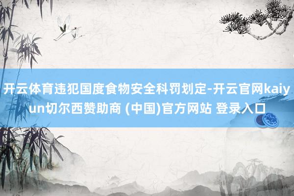 开云体育违犯国度食物安全科罚划定-开云官网kaiyun切尔西赞助商 (中国)官方网站 登录入口