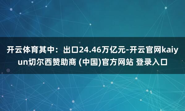 开云体育其中：出口24.46万亿元-开云官网kaiyun切尔西赞助商 (中国)官方网站 登录入口