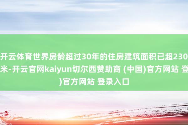 开云体育世界房龄超过30年的住房建筑面积已超230亿渊博米-开云官网kaiyun切尔西赞助商 (中国)官方网站 登录入口