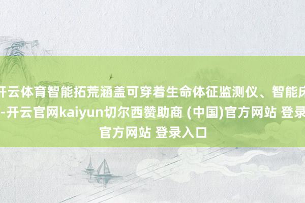 开云体育智能拓荒涵盖可穿着生命体征监测仪、智能床垫等-开云官网kaiyun切尔西赞助商 (中国)官方网站 登录入口