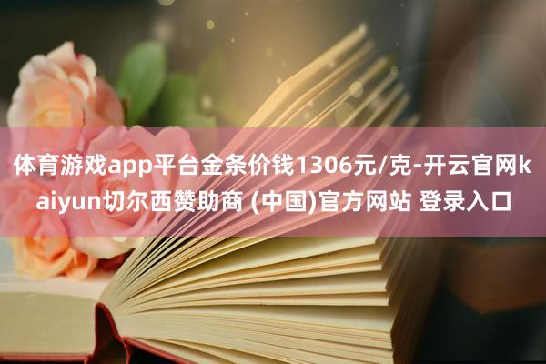体育游戏app平台金条价钱1306元/克-开云官网kaiyun切尔西赞助商 (中国)官方网站 登录入口