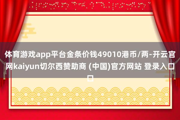 体育游戏app平台金条价钱49010港币/两-开云官网kaiyun切尔西赞助商 (中国)官方网站 登录入口