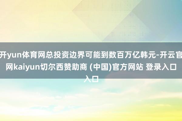 开yun体育网总投资边界可能到数百万亿韩元-开云官网kaiyun切尔西赞助商 (中国)官方网站 登录入口