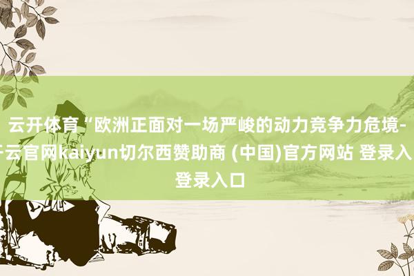 云开体育　　“欧洲正面对一场严峻的动力竞争力危境-开云官网kaiyun切尔西赞助商 (中国)官方网站 登录入口