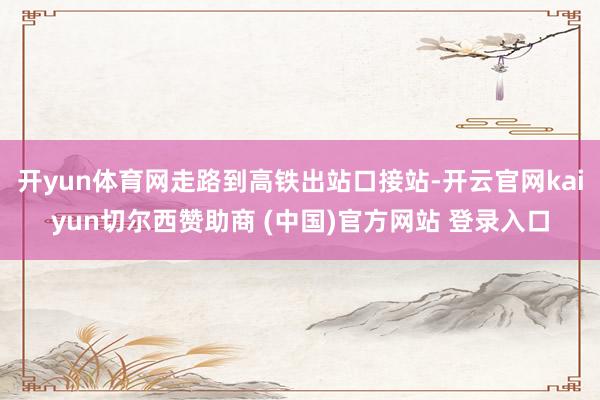 开yun体育网走路到高铁出站口接站-开云官网kaiyun切尔西赞助商 (中国)官方网站 登录入口