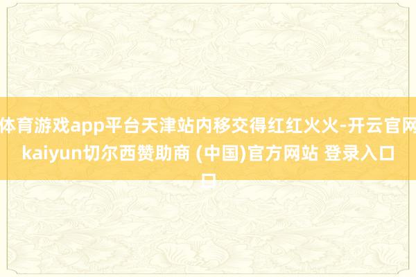 体育游戏app平台天津站内移交得红红火火-开云官网kaiyun切尔西赞助商 (中国)官方网站 登录入口